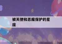 被天使和恶魔保护的星座(被天使和恶魔保护的星座有哪些)