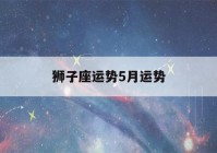 狮子座运势5月运势(狮子座运势5月运势如何)