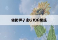 能把狮子座玩死的星座(能把狮子座玩死的星座射手)