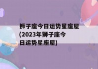 狮子座今日运势星座屋(2023年狮子座今日运势星座屋)