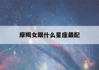 摩羯女跟什么星座最配(摩羯女跟什么星座最配做闺蜜)