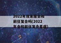 2022年双鱼座会和前任复合吗(2022年会和前任复合星座)