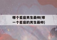 哪个星座男生最帅(哪一个星座的男生最帅)