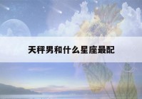 天秤男和什么星座最配(天秤男和什么星座最配对)