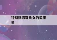 特别迷恋双鱼女的星座男(一看就特别聪明的星座女)