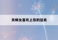 天蝎女喜欢上你的征兆(如何判断天蝎女喜欢你)