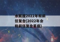 水瓶座2022年和前任复合(2022年会和前任复合星座)