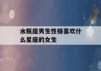 水瓶座男生性格喜欢什么星座的女生(水瓶座男生喜欢什么星座的女孩)