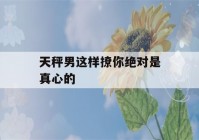 天秤男这样撩你绝对是真心的(天秤男如何撩)