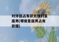 对伴侣占有欲太强的星座男(哪些星座男占有欲强)