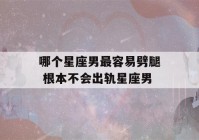 哪个星座男最容易劈腿 根本不会出轨星座男