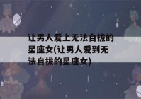 让男人爱上无法自拔的星座女(让男人爱到无法自拔的星座女)