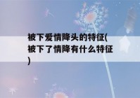 被下爱情降头的特征(被下了情降有什么特征)