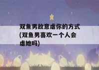 双鱼男故意虐你的方式(双鱼男喜欢一个人会虐她吗)