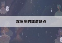 双鱼座的致命缺点(双鱼座的致命缺点是什么)