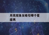 月亮双鱼女吸引哪个星座男(月亮双鱼女喜欢什么样的男生)