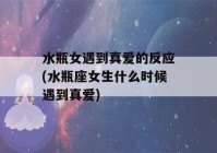 水瓶女遇到真爱的反应(水瓶座女生什么时候遇到真爱)