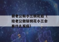 斩老公和小三桃花后（给老公做斩桃花小三会有什么反应）