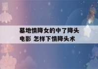 墓地情降女的中了降头电影 怎样下情降头术