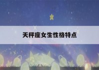 天秤座女生性格特点(天秤座女生性格特点的性格是什么)