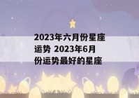 2023年六月份星座运势 2023年6月份运势最好的星座