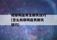 和摩羯座男生聊天技巧(怎么和摩羯座男聊天技巧)