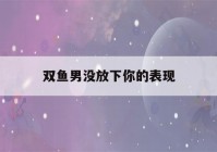 双鱼男没放下你的表现(分手后男人越绝情越好挽回)