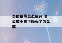 泰国情降怎么解开 老公被小三下降头了怎么解