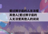 爱过狮子座的人无法爱其他人(爱过狮子座的人无法爱其他人的说说)