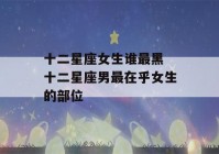 十二星座女生谁最黑 十二星座男最在乎女生的部位