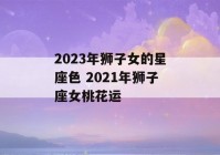 2023年狮子女的星座色 2021年狮子座女桃花运