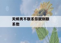 天蝎男不联系你就别联系他(天蝎男,不主动联系我,还说我不联系他)