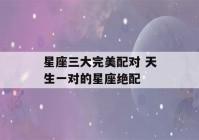 星座三大完美配对 天生一对的星座绝配