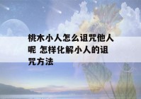 桃木小人怎么诅咒他人呢 怎样化解小人的诅咒方法