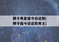 狮子男星座今日运势(狮子座今日运势男士)