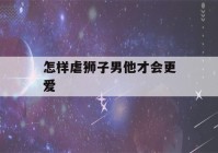 怎样虐狮子男他才会更爱(怎样虐狮子男他才会更爱自己)