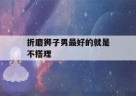 折磨狮子男最好的就是不搭理(狮子男不开心还理他吗)