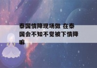 泰国情降现场做 在泰国会不知不觉被下情降嘛