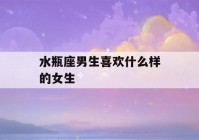 水瓶座男生喜欢什么样的女生(水瓶座男生喜欢什么样的女生性格)