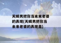 天蝎男把你当未来老婆的表现(天蝎男把你当未来老婆的表现是)