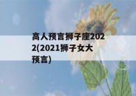 高人预言狮子座2022(2021狮子女大预言)