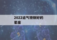 2022运气特别好的星座(2022运气最好的星座)