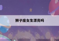 狮子座女生漂亮吗(狮子座的女生长得美不美)