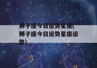 狮子座今日运势星座(狮子座今日运势星座运势)