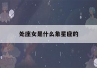 处座女是什么象星座的(处女星座是什么象星座)