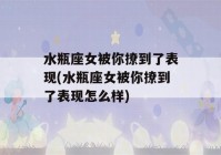 水瓶座女被你撩到了表现(水瓶座女被你撩到了表现怎么样)