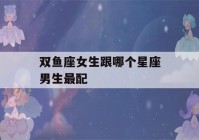 双鱼座女生跟哪个星座男生最配(双鱼座女生和什么星座最配男生)