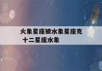 火象星座被水象星座克 十二星座水象