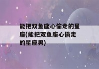 能把双鱼座心偷走的星座(能把双鱼座心偷走的星座男)