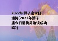 2022年狮子座今日运势(2022年狮子座今日运势男洽谈成功吗?)